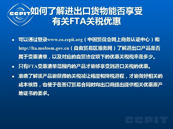 如何了解进出口货物能否享受 有关FTA关税优惠 n 可以通过登录www. co. ccpit. org（中国贸促会网上商务认证中心）和 http: //fta. mofcom. gov. cn（自由贸易区服务网）了解进出口产品是否 属于受惠清单，以及对应的自贸协定项下的优惠关税税率是多少。 n