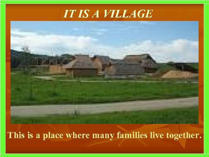 IT IS A VILLAGE This is a place where many families live together. 