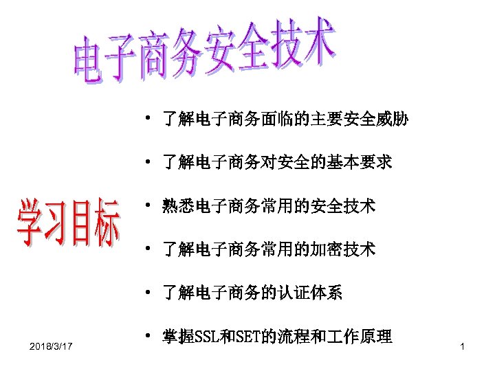  • 了解电子商务面临的主要安全威胁 • 了解电子商务对安全的基本要求 • 熟悉电子商务常用的安全技术 • 了解电子商务常用的加密技术 • 了解电子商务的认证体系 2018/3/17 • 掌握SSL和SET的流程和