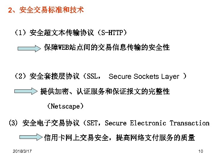 2、安全交易标准和技术 （1）安全超文本传输协议（S-HTTP） 保障WEB站点间的交易信息传输的安全性 （2）安全套接层协议（SSL， Secure Sockets Layer ） 提供加密、认证服务和保证报文的完整性 （Netscape） (3) 安全电子交易协议（SET，Secure Electronic Transaction