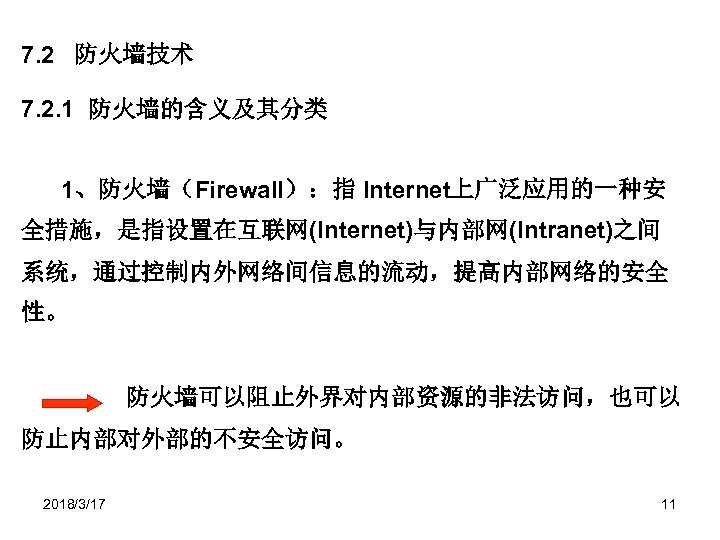7. 2 防火墙技术 7. 2. 1 防火墙的含义及其分类 1、防火墙（Firewall）：指 Internet上广泛应用的一种安 全措施，是指设置在互联网(Internet)与内部网(Intranet)之间 系统，通过控制内外网络间信息的流动，提高内部网络的安全 性。 防火墙可以阻止外界对内部资源的非法访问，也可以 防止内部对外部的不安全访问。