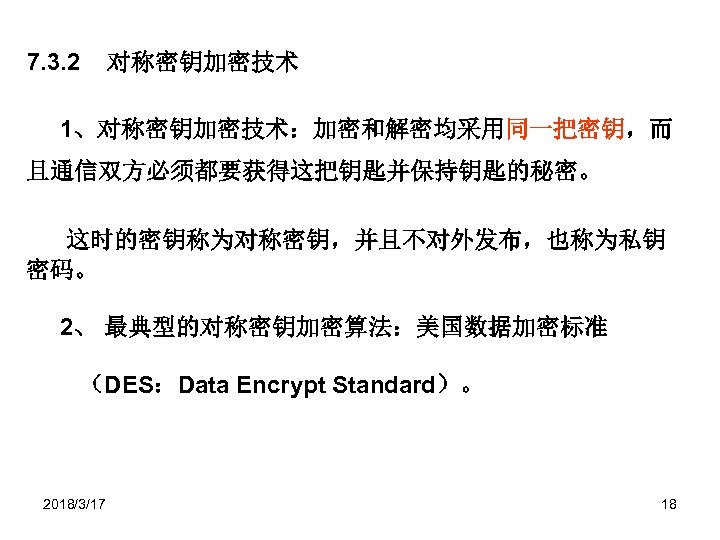 7. 3. 2 对称密钥加密技术 1、对称密钥加密技术：加密和解密均采用同一把密钥，而 且通信双方必须都要获得这把钥匙并保持钥匙的秘密。 这时的密钥称为对称密钥，并且不对外发布，也称为私钥 密码。 2、 最典型的对称密钥加密算法：美国数据加密标准 （DES：Data Encrypt Standard）。 2018/3/17