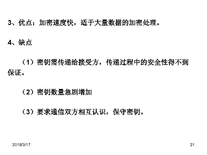 3、优点：加密速度快，适于大量数据的加密处理。 4、缺点 （1）密钥需传递给接受方，传递过程中的安全性得不到 保证。 （2）密钥数量急剧增加 （3）要求通信双方相互认识，保守密钥。 2018/3/17 21 