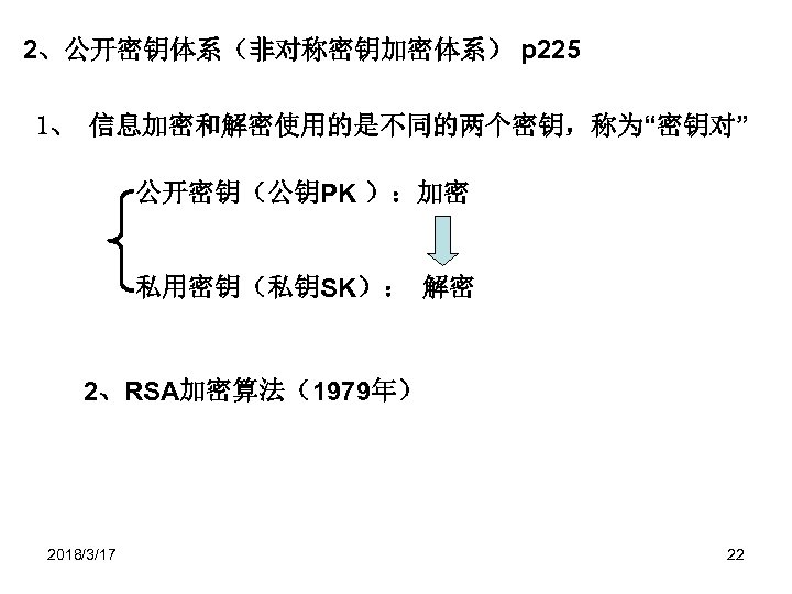 2、公开密钥体系（非对称密钥加密体系） p 225 1、 信息加密和解密使用的是不同的两个密钥，称为“密钥对” 公开密钥（公钥PK ）：加密 私用密钥（私钥SK）： 解密 2、RSA加密算法（1979年） 2018/3/17 22 