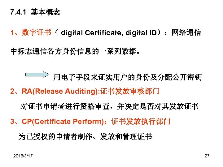 7. 4. 1 基本概念 1、数字证书（ digital Certificate, digital ID）：网络通信 中标志通信各方身份信息的一系列数据。 用电子手段来证实用户的身份及分配公开密钥 2、RA(Release Auditing): 证书发放审核部门