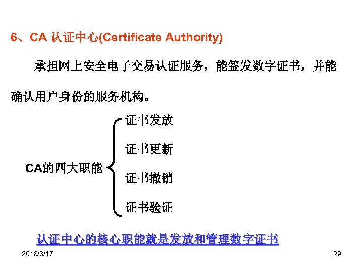6、CA 认证中心(Certificate Authority) 承担网上安全电子交易认证服务，能签发数字证书，并能 确认用户身份的服务机构。 证书发放 证书更新 CA的四大职能 证书撤销 证书验证 认证中心的核心职能就是发放和管理数字证书 2018/3/17 29 