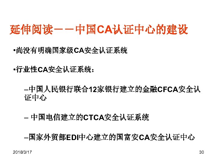 延伸阅读－－中国CA认证中心的建设 • 尚没有明确国家级CA安全认证系统 • 行业性CA安全认证系统： –中国人民银行联合12家银行建立的金融CFCA安全认 证中心 – 中国电信建立的CTCA安全认证系统 –国家外贸部EDI中心建立的国富安CA安全认证中心 2018/3/17 30 