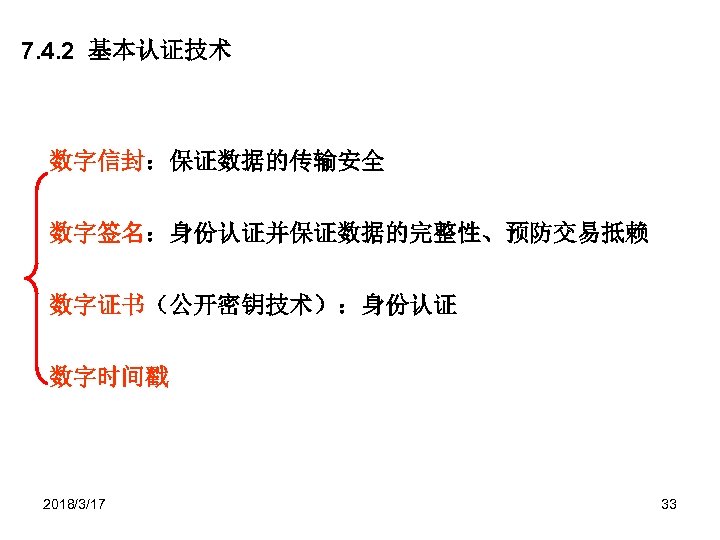 7. 4. 2 基本认证技术 数字信封：保证数据的传输安全 数字签名：身份认证并保证数据的完整性、预防交易抵赖 数字证书（公开密钥技术）：身份认证 数字时间戳 2018/3/17 33 