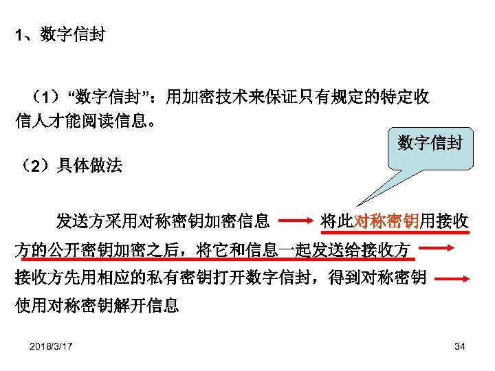1、数字信封 （1）“数字信封”：用加密技术来保证只有规定的特定收 信人才能阅读信息。 数字信封 （2）具体做法 发送方采用对称密钥加密信息 将此对称密钥用接收 方的公开密钥加密之后，将它和信息一起发送给接收方 接收方先用相应的私有密钥打开数字信封，得到对称密钥 使用对称密钥解开信息 2018/3/17 34 