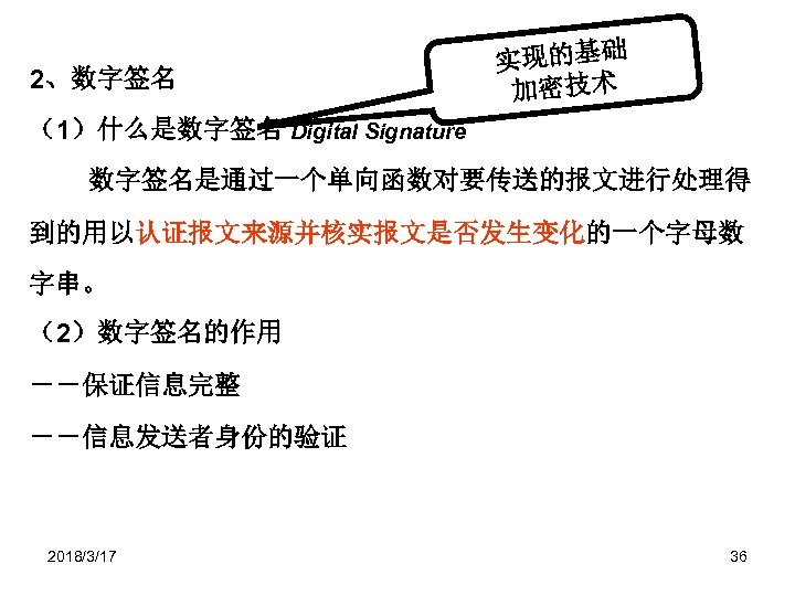 2、数字签名 实现的基础 加密技术 （1）什么是数字签名 Digital Signature 数字签名是通过一个单向函数对要传送的报文进行处理得 到的用以认证报文来源并核实报文是否发生变化的一个字母数 字串。 （2）数字签名的作用 －－保证信息完整 －－信息发送者身份的验证 2018/3/17 36