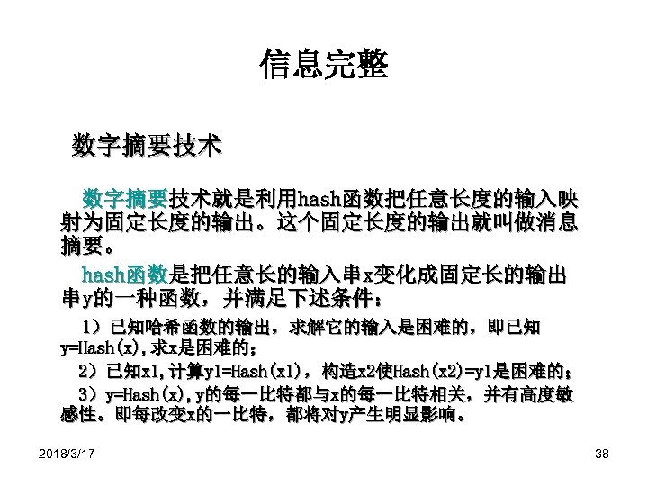 信息完整 数字摘要技术就是利用hash函数把任意长度的输入映 射为固定长度的输出。这个固定长度的输出就叫做消息 摘要。 hash函数是把任意长的输入串x变化成固定长的输出 串y的一种函数，并满足下述条件： 1）已知哈希函数的输出，求解它的输入是困难的，即已知 y=Hash(x), 求x是困难的； 2）已知x 1, 计算y 1=Hash(x 1)，构造x