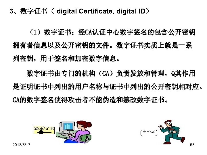 3、数字证书（ digital Certificate, digital ID） （1）数字证书：经CA认证中心数字签名的包含公开密钥 拥有者信息以及公开密钥的文件。数字证书实质上就是一系 列密钥，用于签名和加密数字信息。 数字证书由专门的机构（CA）负责发放和管理，Q其作用 是证明证书中列出的用户名称与证书中列出的公开密钥相对应。 CA的数字签名使得攻击者不能伪造和篡改数字证书。 2018/3/17 58 