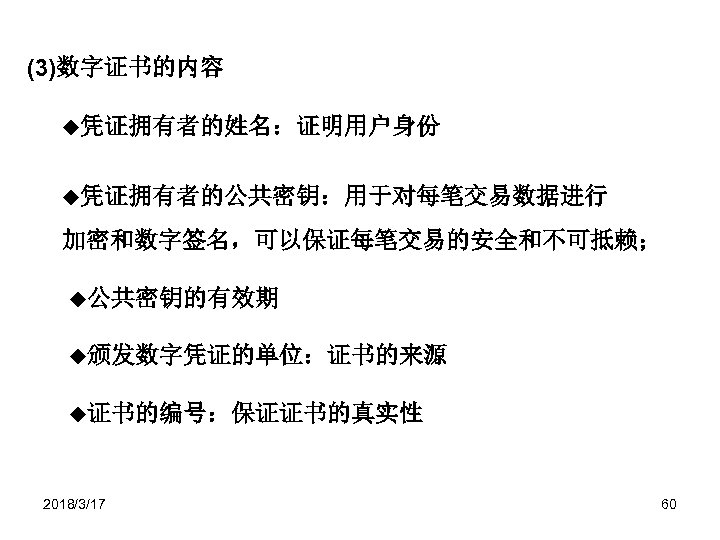 (3)数字证书的内容 ◆凭证拥有者的姓名：证明用户身份 ◆凭证拥有者的公共密钥：用于对每笔交易数据进行 加密和数字签名，可以保证每笔交易的安全和不可抵赖； ◆公共密钥的有效期 ◆颁发数字凭证的单位：证书的来源 ◆证书的编号：保证证书的真实性 2018/3/17 60 