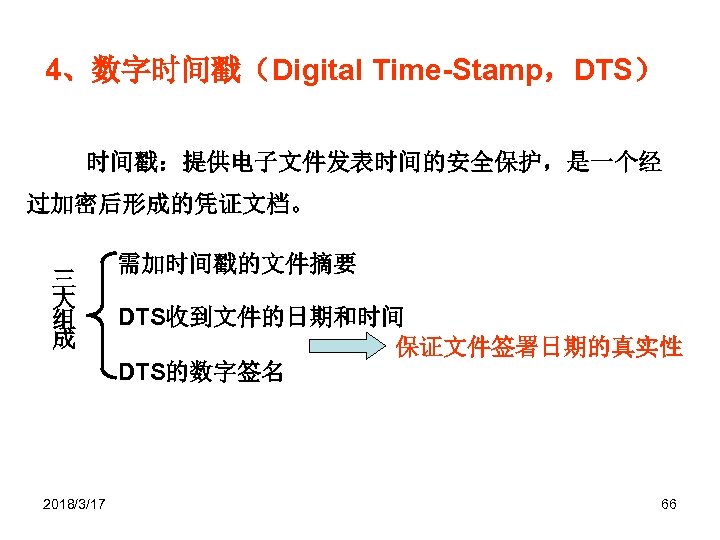 4、数字时间戳（Digital Time-Stamp，DTS） 时间戳：提供电子文件发表时间的安全保护，是一个经 过加密后形成的凭证文档。 三 大 组 成 2018/3/17 需加时间戳的文件摘要 DTS收到文件的日期和时间 保证文件签署日期的真实性 DTS的数字签名 66