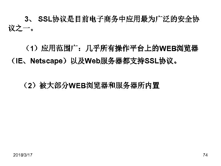 3、 SSL协议是目前电子商务中应用最为广泛的安全协 议之一。 （1）应用范围广：几乎所有操作平台上的WEB浏览器 （IE、Netscape）以及Web服务器都支持SSL协议。 （2）被大部分WEB浏览器和服务器所内置 2018/3/17 74 