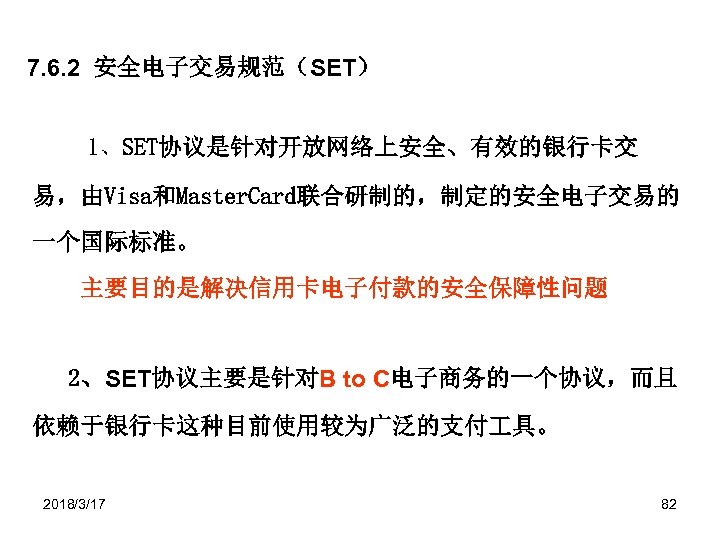 7. 6. 2 安全电子交易规范（SET） 1、SET协议是针对开放网络上安全、有效的银行卡交 易，由Visa和Master. Card联合研制的，制定的安全电子交易的 一个国际标准。 主要目的是解决信用卡电子付款的安全保障性问题 　 2、SET协议主要是针对B to C电子商务的一个协议，而且 依赖于银行卡这种目前使用较为广泛的支付