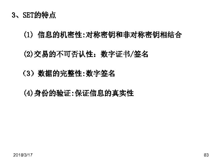 3、SET的特点 (1) 信息的机密性: 对称密钥和非对称密钥相结合 (2)交易的不可否认性：数字证书/签名 （3）数据的完整性: 数字签名 (4)身份的验证: 保证信息的真实性 2018/3/17 83 