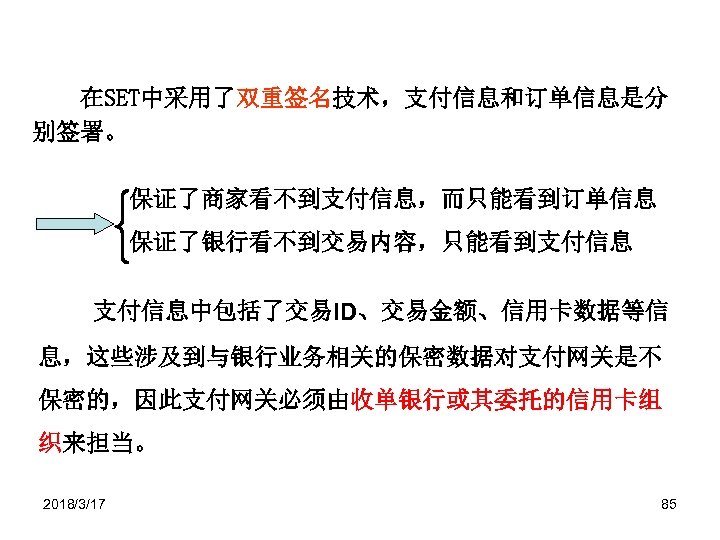 在SET中采用了双重签名技术，支付信息和订单信息是分 别签署。 保证了商家看不到支付信息，而只能看到订单信息 保证了银行看不到交易内容，只能看到支付信息中包括了交易ID、交易金额、信用卡数据等信 息，这些涉及到与银行业务相关的保密数据对支付网关是不 保密的，因此支付网关必须由收单银行或其委托的信用卡组 织来担当。 2018/3/17 85 