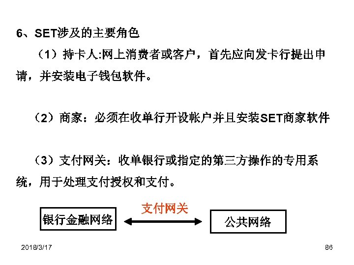 6、SET涉及的主要角色 （1）持卡人: 网上消费者或客户，首先应向发卡行提出申 请，并安装电子钱包软件。 （2）商家：必须在收单行开设帐户并且安装SET商家软件 （3）支付网关：收单银行或指定的第三方操作的专用系 统，用于处理支付授权和支付。 银行金融网络 2018/3/17 支付网关 公共网络 86 
