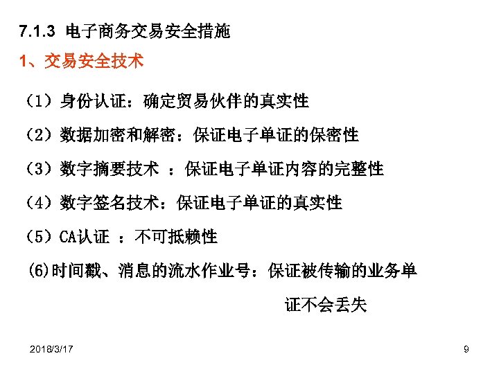 7. 1. 3 电子商务交易安全措施 1、交易安全技术 （1）身份认证：确定贸易伙伴的真实性 （2）数据加密和解密：保证电子单证的保密性 （3）数字摘要技术 ：保证电子单证内容的完整性 （4）数字签名技术：保证电子单证的真实性 （5）CA认证 ：不可抵赖性 (6)时间戳、消息的流水作业号：保证被传输的业务单 证不会丢失