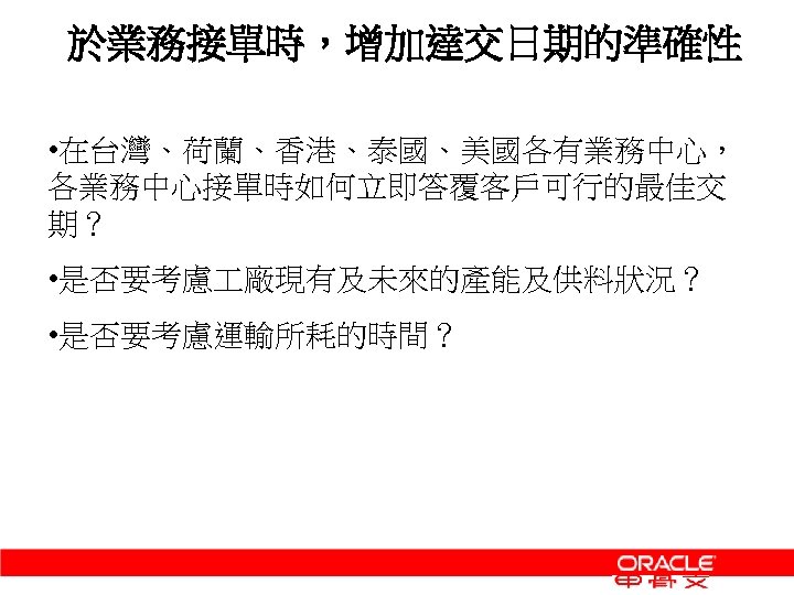 於業務接單時，增加達交日期的準確性 • 在台灣、荷蘭、香港、泰國、美國各有業務中心， 各業務中心接單時如何立即答覆客戶可行的最佳交 期？ • 是否要考慮 廠現有及未來的產能及供料狀況？ • 是否要考慮運輸所耗的時間？ 