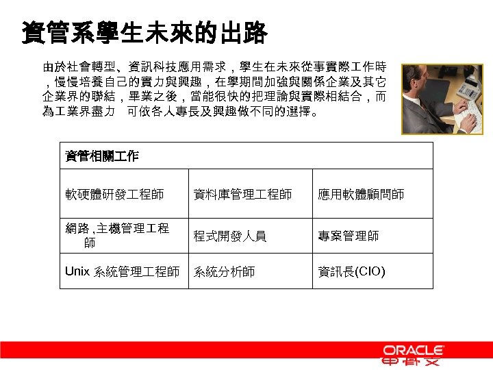 資管系學生未來的出路 由於社會轉型、資訊科技應用需求，學生在未來從事實際 作時 ，慢慢培養自己的實力與興趣，在學期間加強與關係企業及其它 企業界的聯結，畢業之後，當能很快的把理論與實際相結合，而 為 業界盡力 可依各人專長及興趣做不同的選擇。 資管相關 作 軟硬體研發 程師 資料庫管理 程師