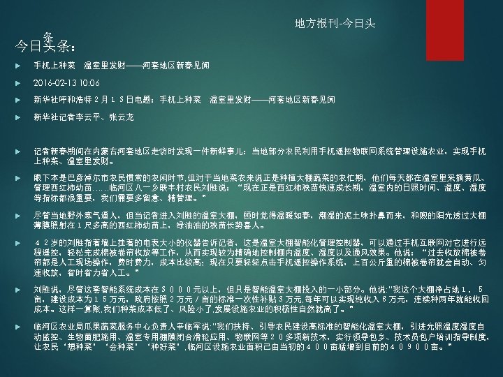 地方报刊-今日头 条 今日头条： 手机上种菜　温室里发财——河套地区新春见闻 2016 -02 -13 10: 06 新华社呼和浩特２月１３日电题：手机上种菜　温室里发财——河套地区新春见闻 新华社记者李云平、张云龙 记者新春期间在内蒙古河套地区走访时发现一件新鲜事儿：当地部分农民利用手机遥控物联网系统管理设施农业，实现手机 上种菜、温室里发财。 眼下本是巴彦淖尔市农民惯常的农闲时节,