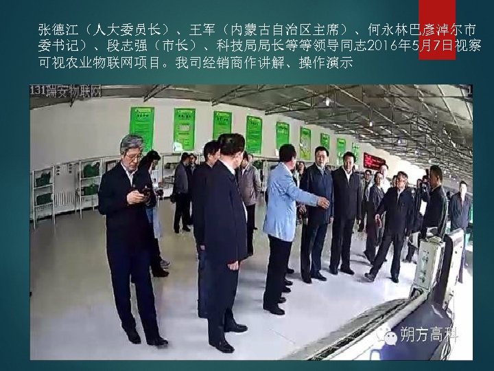 张德江（人大委员长）、王军（内蒙古自治区主席）、何永林巴彥淖尔市 委书记）、段志强（市长）、科技局局长等等领导同志 2016年 5月7日视察 可视农业物联网项目。我司经销商作讲解、操作演示 