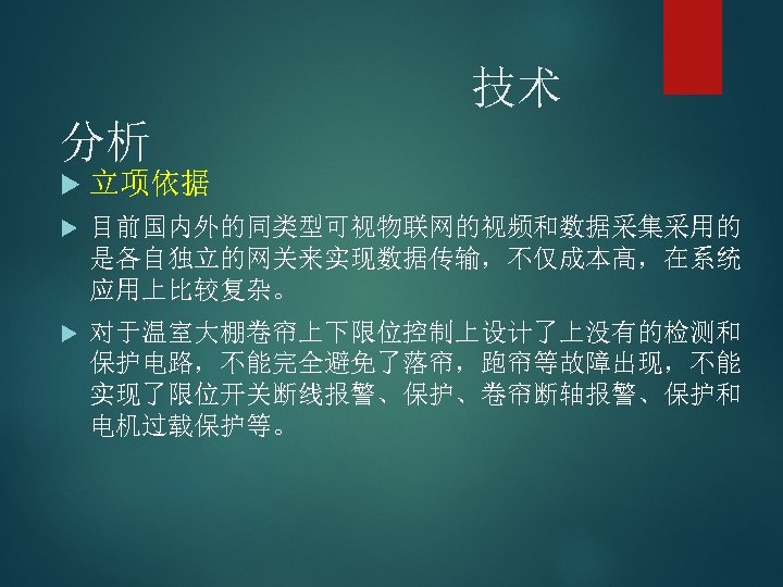 技术 分析 立项依据 目前国内外的同类型可视物联网的视频和数据采集采用的 是各自独立的网关来实现数据传输，不仅成本高，在系统 应用上比较复杂。 对于温室大棚卷帘上下限位控制上设计了上没有的检测和 保护电路，不能完全避免了落帘，跑帘等故障出现，不能 实现了限位开关断线报警、保护、卷帘断轴报警、保护和 电机过载保护等。 