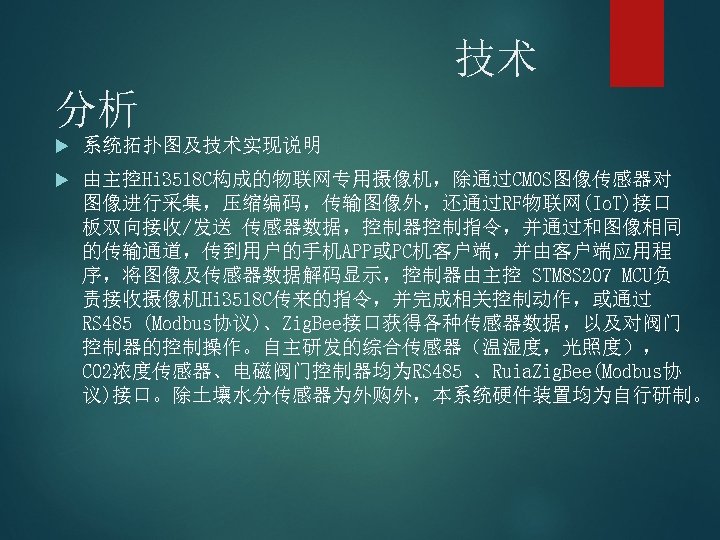 技术 分析 系统拓扑图及技术实现说明 由主控Hi 3518 C构成的物联网专用摄像机，除通过CMOS图像传感器对 图像进行采集，压缩编码，传输图像外，还通过RF物联网(Io. T)接口 板双向接收/发送 传感器数据，控制器控制指令，并通过和图像相同 的传输通道，传到用户的手机APP或PC机客户端，并由客户端应用程 序，将图像及传感器数据解码显示，控制器由主控 STM 8