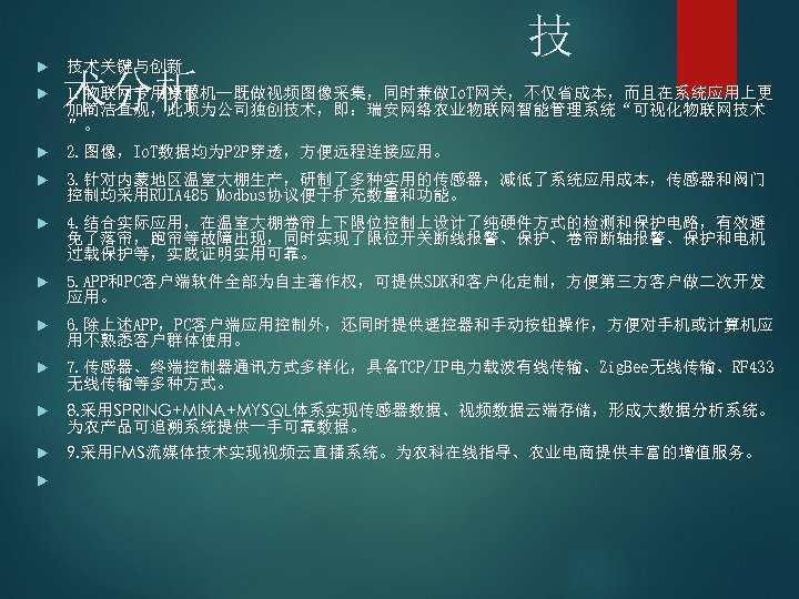  技术关键与创新 技 术分析 1. 物联网专用摄像机--既做视频图像采集，同时兼做Io. T网关，不仅省成本，而且在系统应用上更 加简洁直观，此项为公司独创技术，即：瑞安网络农业物联网智能管理系统“可视化物联网技术 ”。 2. 图像，Io. T数据均为P 2 P穿透，方便远程连接应用。