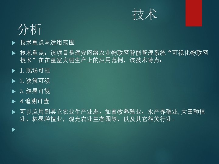 技术 分析 技术重点与适用范围 技术重点：该项目是瑞安网络农业物联网智能管理系统“可视化物联网 技术”在在温室大棚生产上的应用范例，该技术特点： 1. 现场可视 2. 决策可视 3. 结果可视 4. 追溯可查 可以应用到其它农业生产业态，如畜牧养殖业，水产养殖业,
