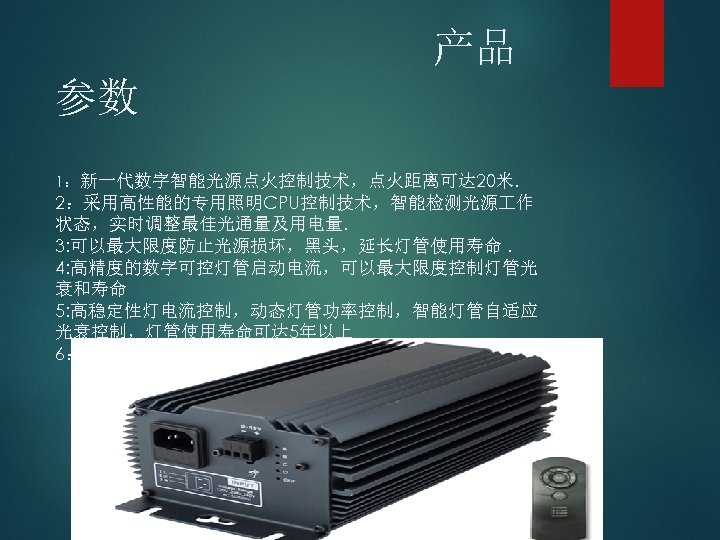 产品 参数 1：新一代数字智能光源点火控制技术，点火距离可达 20米. 2：采用高性能的专用照明CPU控制技术，智能检测光源 作 状态，实时调整最佳光通量及用电量. 3: 可以最大限度防止光源损坏，黑头，延长灯管使用寿命. 4: 高精度的数字可控灯管启动电流，可以最大限度控制灯管光 衰和寿命 5: 高稳定性灯电流控制，动态灯管功率控制，智能灯管自适应