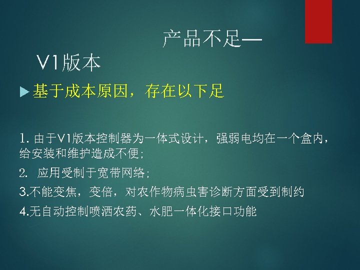 产品不足— V 1版本 基于成本原因，存在以下足 1. 由于V 1版本控制器为一体式设计，强弱电均在一个盒内， 给安装和维护造成不便; 2. 应用受制于宽带网络; 3. 不能变焦，变倍，对农作物病虫害诊断方面受到制约 4. 无自动控制喷洒农药、水肥一体化接口功能