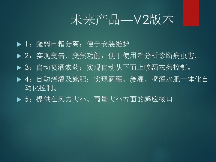 未来产品—V 2版本 1：强弱电箱分离：便于安装维护 2：实现变倍、变焦功能：便于使用者分析诊断病虫害。 3：自动喷洒农药：实现自动从下而上喷洒农药控制。 4：自动浇灌及施肥：实现滴灌、漫灌、喷灌水肥一体化自 动化控制。 5：提供在风力大小、雨量大小方面的感应接口 