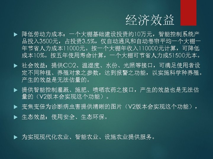经济效益 降低劳动力成本：一个大棚基础建设投资约 10万元，智能控制系统产 品投入 3500元，占投资3. 5%，仅自动通风和自动卷帘平均一个大棚一 年节省人力成本 11000元。按一个大棚年收入 110000元计算，可降低 成本 10%。按五年使用寿命计算，一个大棚可节省人力成 51500元本。 社会效益：提供CO 2、温湿度、水份、光照等接口，可满足使用者设