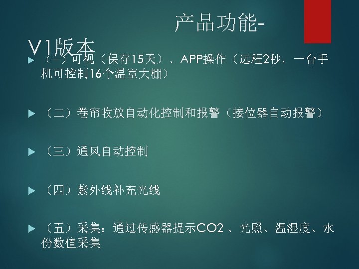 产品功能V 1版本 （一）可视（保存 15天）、APP操作（远程2秒，一台手 机可控制 16个温室大棚） （二）卷帘收放自动化控制和报警（接位器自动报警） （三）通风自动控制 （四）紫外线补充光线 （五）采集：通过传感器提示CO 2 、光照、温湿度、水 份数值采集 