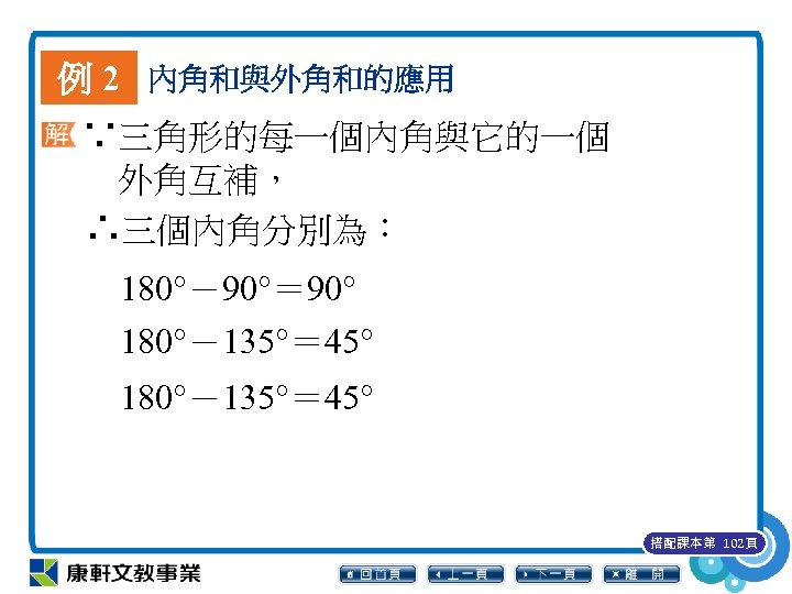 例 2 內角和與外角和的應用 ∵三角形的每一個內角與它的一個 外角互補， ∴三個內角分別為： 180°－90°＝ 90° 180°－135°＝ 45° 搭配課本第 102頁 