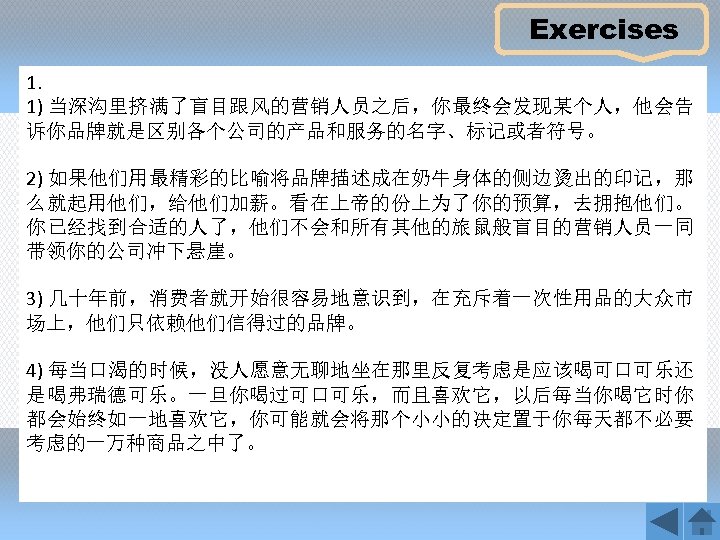 Exercises 1. 1) 当深沟里挤满了盲目跟风的营销人员之后，你最终会发现某个人，他会告 诉你品牌就是区别各个公司的产品和服务的名字、标记或者符号。 2) 如果他们用最精彩的比喻将品牌描述成在奶牛身体的侧边烫出的印记，那 么就起用他们，给他们加薪。看在上帝的份上为了你的预算，去拥抱他们。 你已经找到合适的人了，他们不会和所有其他的旅鼠般盲目的营销人员一同 带领你的公司冲下悬崖。 3) 几十年前，消费者就开始很容易地意识到，在充斥着一次性用品的大众市 场上，他们只依赖他们信得过的品牌。 4)