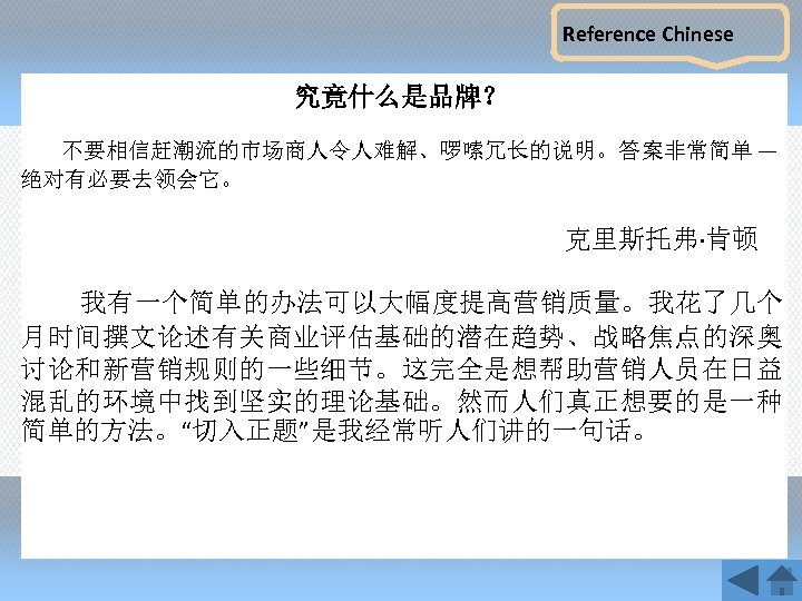 Reference Chinese 究竟什么是品牌？ 不要相信赶潮流的市场商人令人难解、啰嗦冗长的说明。答案非常简单 — 绝对有必要去领会它。 克里斯托弗·肯顿 我有一个简单的办法可以大幅度提高营销质量。我花了几个 月时间撰文论述有关商业评估基础的潜在趋势、战略焦点的深奥 讨论和新营销规则的一些细节。这完全是想帮助营销人员在日益 混乱的环境中找到坚实的理论基础。然而人们真正想要的是一种 简单的方法。“切入正题”是我经常听人们讲的一句话。 