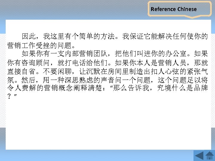 Reference Chinese 因此，我这里有个简单的方法。我保证它能解决任何使你的 营销 作受挫的问题。 如果你有一支内部营销团队，把他们叫进你的办公室。如果 你有咨询顾问，就打电话给他们。如果你本人是营销人员，那就 直接自省。不要闲聊，让沉默在房间里制造出扣人心弦的紧张气 氛。然后，用一种深思熟虑的声音问一个问题，这个问题足以将 令人费解的营销概念阐释清楚：“那么告诉我，究境什么是品牌 ？” 