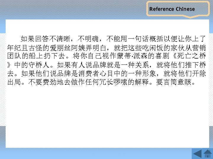Reference Chinese 如果回答不清晰，不明确，不能用一句话概括以便让你上了 年纪且古怪的爱丽丝阿姨弄明白，就把这些吃闲饭的家伙从营销 团队的船上扔下去。将你自己视作蒙蒂·派森的喜剧《死亡之桥 》中的守桥人。如果有人说品牌就是一种关系，就将他们推下桥 去。如果他们说品牌是消费者心目中的一种形象，就将他们开除 出局。不要费劲地去做作任何冗长啰嗦的解释。要言简意赅。 