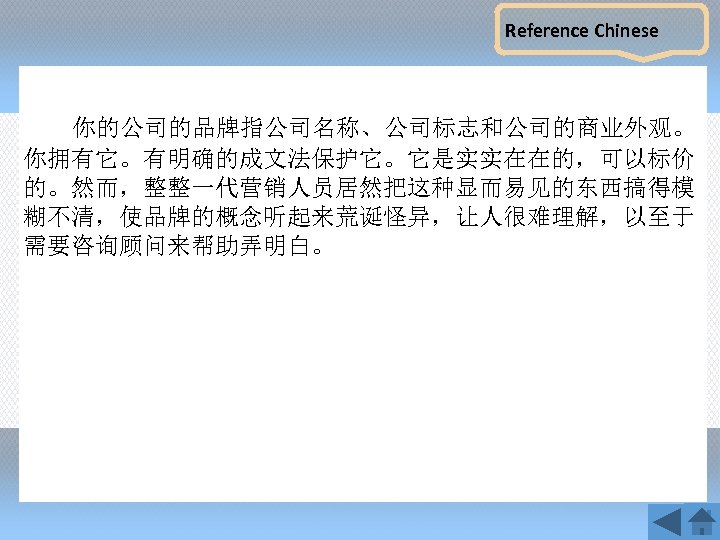 Reference Chinese 你的公司的品牌指公司名称、公司标志和公司的商业外观。 你拥有它。有明确的成文法保护它。它是实实在在的，可以标价 的。然而，整整一代营销人员居然把这种显而易见的东西搞得模 糊不清，使品牌的概念听起来荒诞怪异，让人很难理解，以至于 需要咨询顾问来帮助弄明白。 