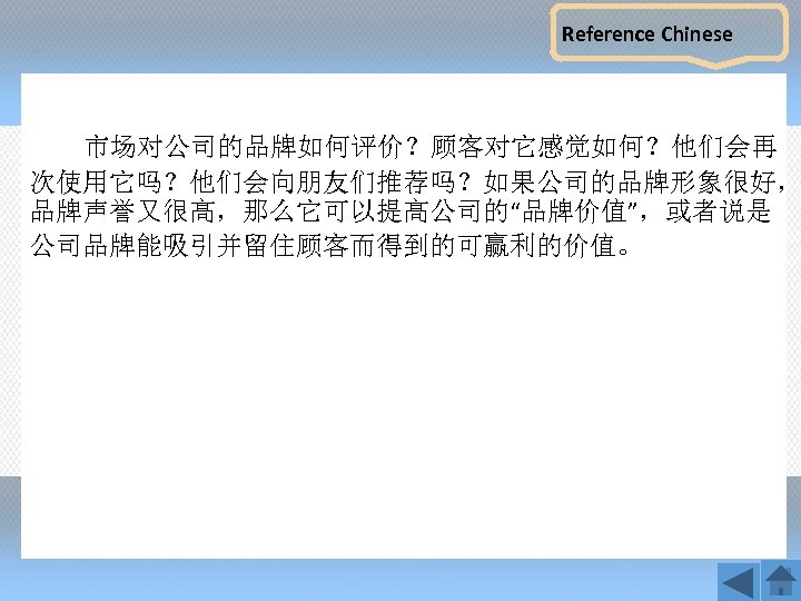 Reference Chinese 市场对公司的品牌如何评价？顾客对它感觉如何？他们会再 次使用它吗？他们会向朋友们推荐吗？如果公司的品牌形象很好， 品牌声誉又很高，那么它可以提高公司的“品牌价值”，或者说是 公司品牌能吸引并留住顾客而得到的可赢利的价值。 
