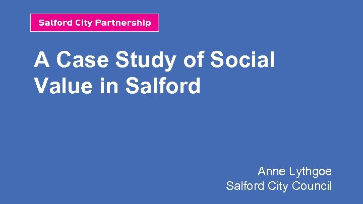 A Case Study of Social Value in Salford Anne Lythgoe Salford City Council 
