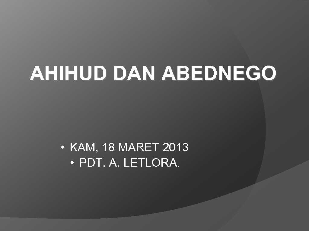 AHIHUD DAN ABEDNEGO • KAM, 18 MARET 2013 • PDT. A. LETLORA. 