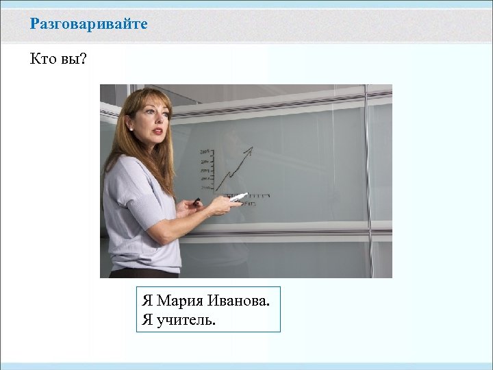 Разговаривайте Кто вы? Я Мария Иванова. Я учитель. 