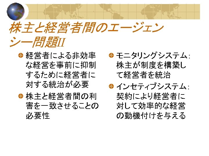 株主と経営者間のエージェン シー問題Ⅱ 経営者による非効率 な経営を事前に抑制 するために経営者に 対する統治が必要 株主と経営者間の利 害を一致させることの 必要性 モニタリングシステム： 株主が制度を構築し て経営者を統治 インセティブシステム： 契約により経営者に