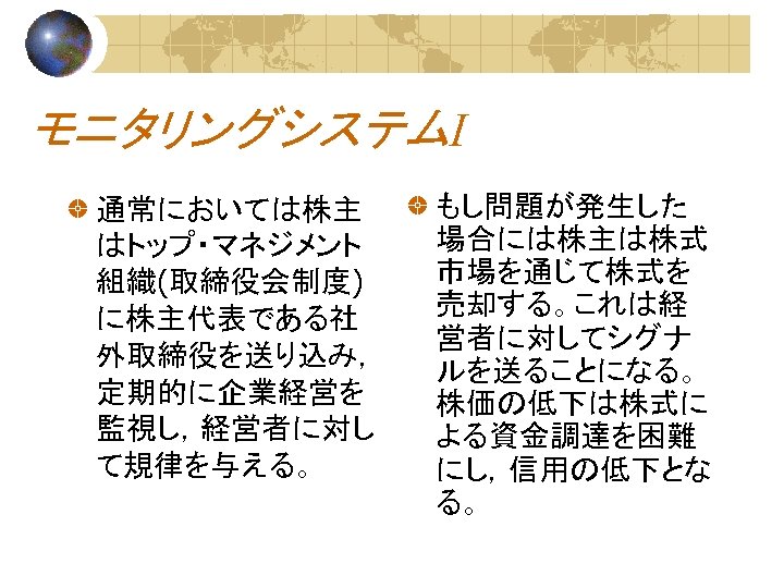 モニタリングシステムⅠ 通常においては株主 はトップ・マネジメント 組織(取締役会制度) に株主代表である社 外取締役を送り込み， 定期的に企業経営を 監視し，経営者に対し て規律を与える。 もし問題が発生した 場合には株主は株式 市場を通じて株式を 売却する。これは経 営者に対してシグナ