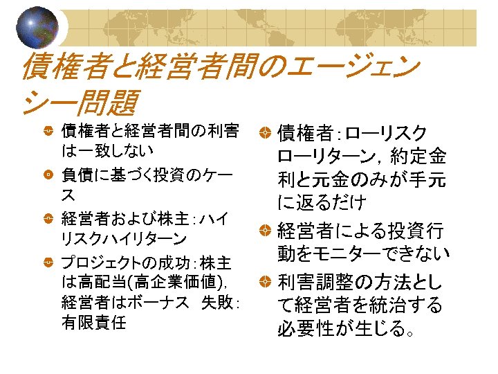 債権者と経営者間のエージェン シー問題 債権者と経営者間の利害 は一致しない 負債に基づく投資のケー ス 経営者および株主：ハイ リスクハイリターン プロジェクトの成功：株主 は高配当(高企業価値)， 経営者はボーナス　失敗： 有限責任 債権者：ローリスク ローリターン，約定金